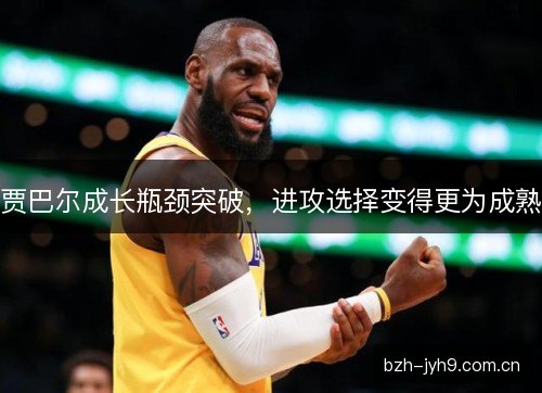 贾巴尔成长瓶颈突破，进攻选择变得更为成熟