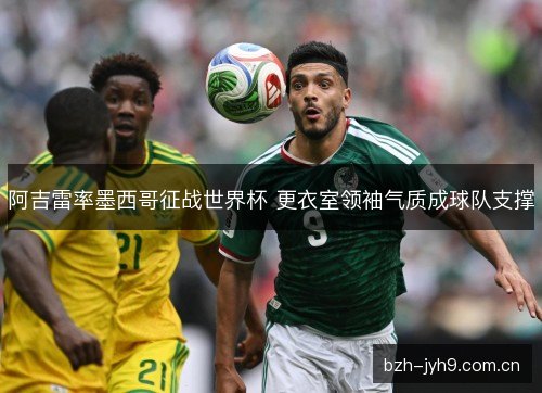 阿吉雷率墨西哥征战世界杯 更衣室领袖气质成球队支撑 阿吉雷率墨西哥征战世界杯 更衣室领袖气质成球队支撑