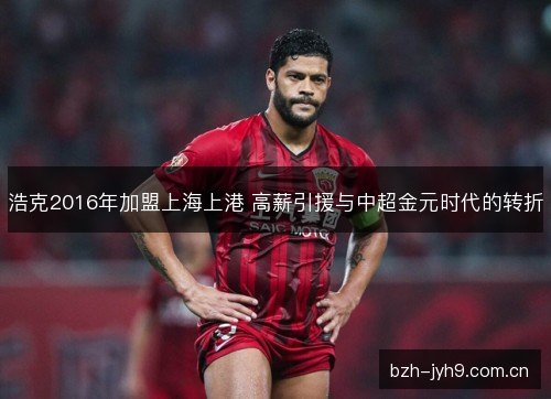 浩克2016年加盟上海上港 高薪引援与中超金元时代的转折 浩克2016年加盟上海上港 高薪引援与中超金元时代的转折
